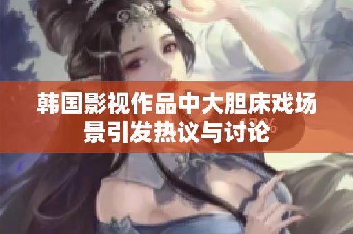 韩国影视作品中大胆床戏场景引发热议与讨论
