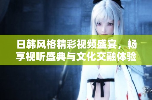 日韩风格精彩视频盛宴，畅享视听盛典与文化交融体验