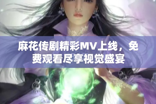 麻花传剧精彩MV上线，免费观看尽享视觉盛宴