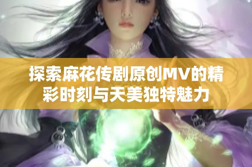 探索麻花传剧原创MV的精彩时刻与天美独特魅力
