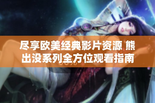 尽享欧美经典影片资源 熊出没系列全方位观看指南
