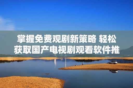 掌握免费观剧新策略 轻松获取国产电视剧观看软件推荐
