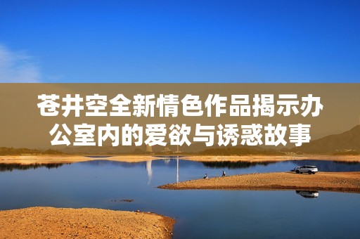 苍井空全新情色作品揭示办公室内的爱欲与诱惑故事