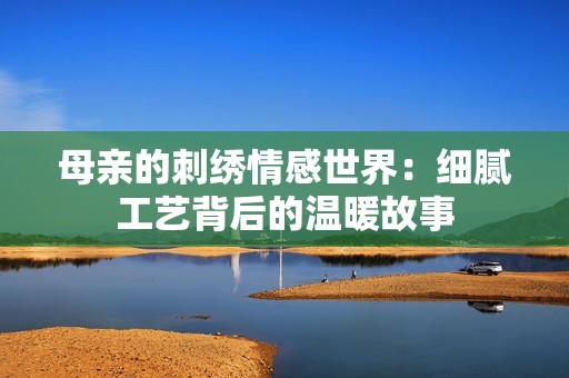 母亲的刺绣情感世界：细腻工艺背后的温暖故事