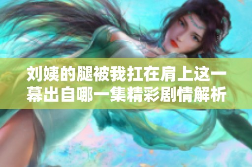 刘姨的腿被我扛在肩上这一幕出自哪一集精彩剧情解析