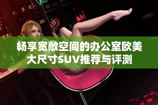 畅享宽敞空间的办公室欧美大尺寸SUV推荐与评测