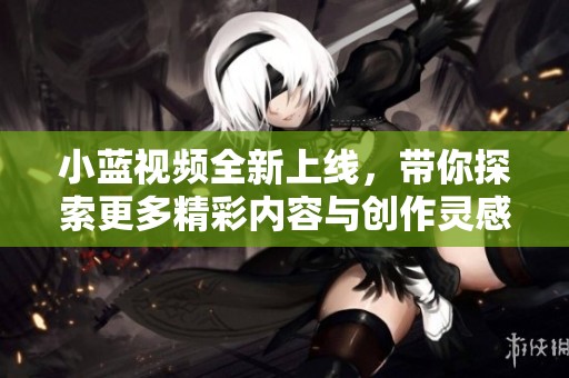 小蓝视频全新上线，带你探索更多精彩内容与创作灵感