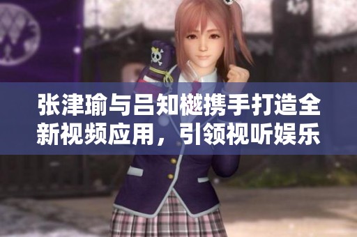 张津瑜与吕知樾携手打造全新视频应用，引领视听娱乐新风潮