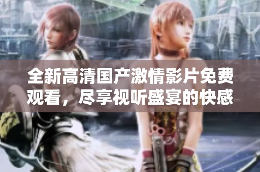 全新高清国产激情影片免费观看，尽享视听盛宴的快感与精彩