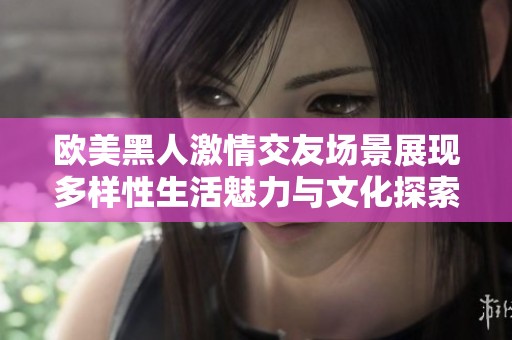 欧美黑人激情交友场景展现多样性生活魅力与文化探索