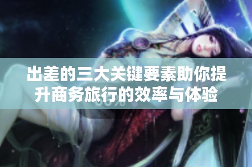 出差的三大关键要素助你提升商务旅行的效率与体验