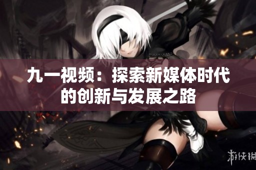 九一视频：探索新媒体时代的创新与发展之路