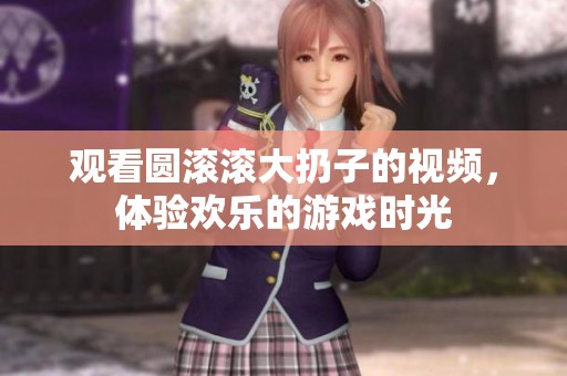 观看圆滚滚大扔子的视频，体验欢乐的游戏时光