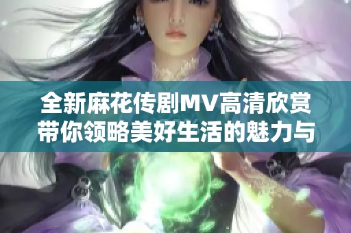 全新麻花传剧MV高清欣赏带你领略美好生活的魅力与希望