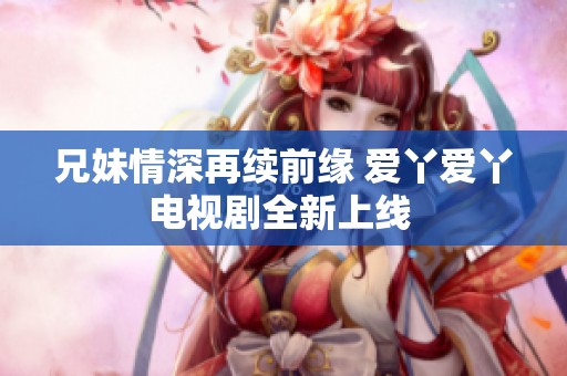 兄妹情深再续前缘 爱丫爱丫电视剧全新上线 