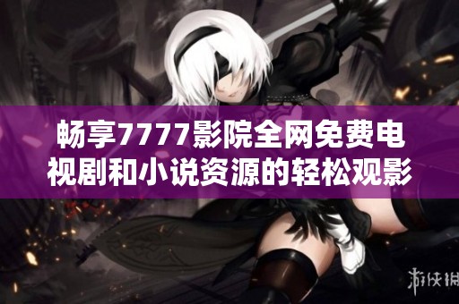 畅享7777影院全网免费电视剧和小说资源的轻松观影体验