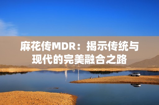 麻花传MDR：揭示传统与现代的完美融合之路