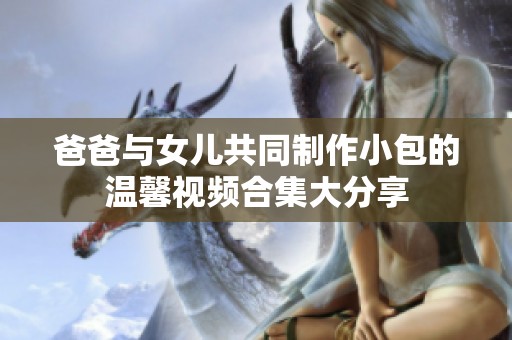 爸爸与女儿共同制作小包的温馨视频合集大分享