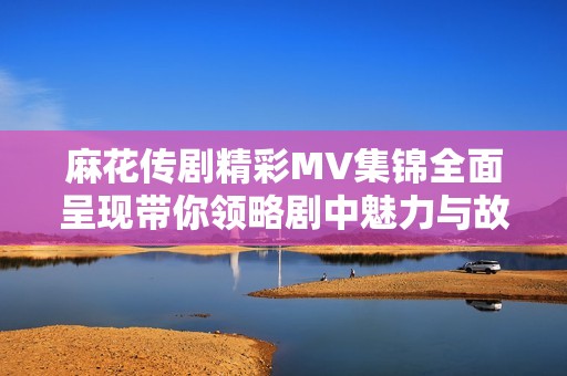 麻花传剧精彩MV集锦全面呈现带你领略剧中魅力与故事