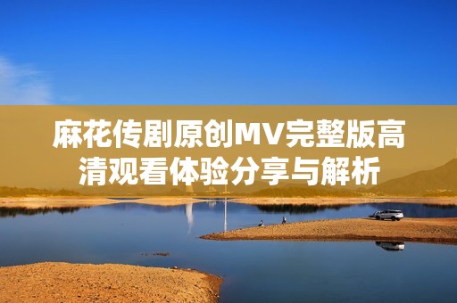麻花传剧原创MV完整版高清观看体验分享与解析