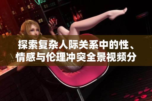 探索复杂人际关系中的性、情感与伦理冲突全景视频分析