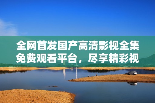 全网首发国产高清影视全集免费观看平台，尽享精彩视听体验