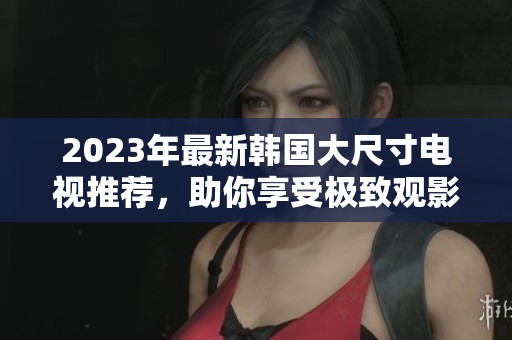 2023年最新韩国大尺寸电视推荐，助你享受极致观影体验