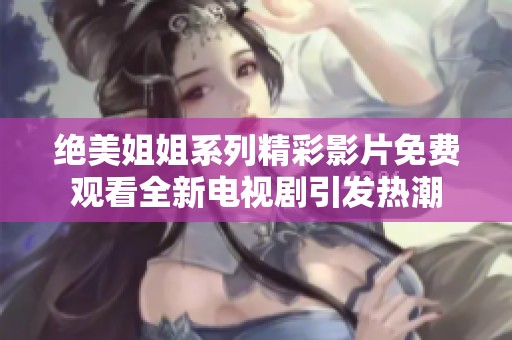 绝美姐姐系列精彩影片免费观看全新电视剧引发热潮