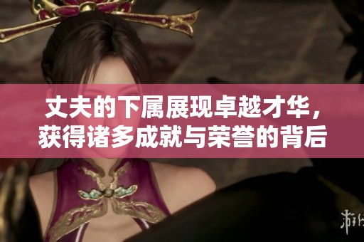 丈夫的下属展现卓越才华，获得诸多成就与荣誉的背后故事