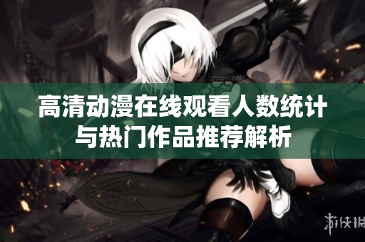 高清动漫在线观看人数统计与热门作品推荐解析