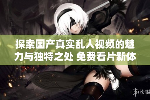 探索国产真实乱人视频的魅力与独特之处 免费看片新体验