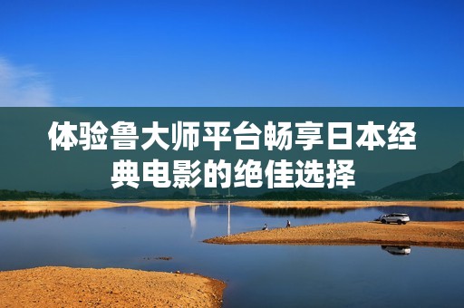 体验鲁大师平台畅享日本经典电影的绝佳选择