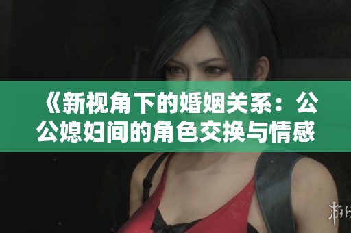 《新视角下的婚姻关系：公公媳妇间的角色交换与情感探索》