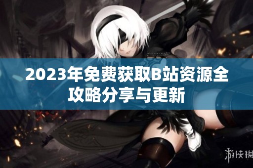 2023年免费获取B站资源全攻略分享与更新