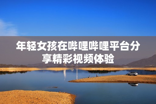 年轻女孩在哔哩哔哩平台分享精彩视频体验