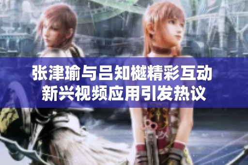 张津瑜与吕知樾精彩互动 新兴视频应用引发热议