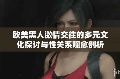 欧美黑人激情交往的多元文化探讨与性关系观念剖析