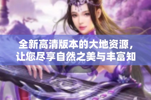 全新高清版本的大地资源，让您尽享自然之美与丰富知识的乐趣