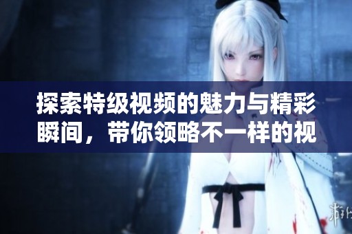 探索特级视频的魅力与精彩瞬间，带你领略不一样的视听盛宴