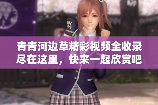 青青河边草精彩视频全收录尽在这里，快来一起欣赏吧
