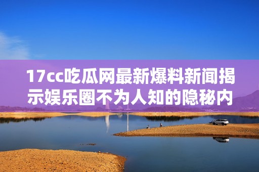 17cc吃瓜网最新爆料新闻揭示娱乐圈不为人知的隐秘内幕