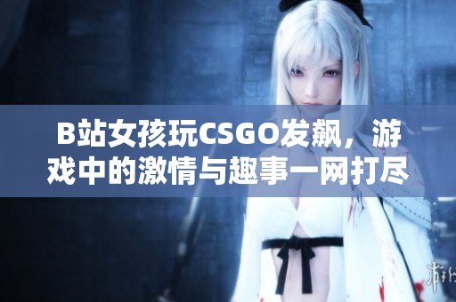 B站女孩玩CSGO发飙，游戏中的激情与趣事一网打尽