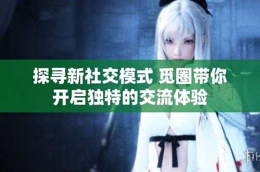探寻新社交模式 觅圈带你开启独特的交流体验