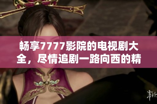 畅享7777影院的电视剧大全，尽情追剧一路向西的精彩旅程