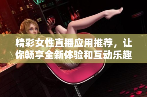 精彩女性直播应用推荐，让你畅享全新体验和互动乐趣