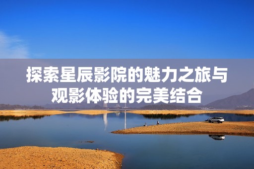 探索星辰影院的魅力之旅与观影体验的完美结合
