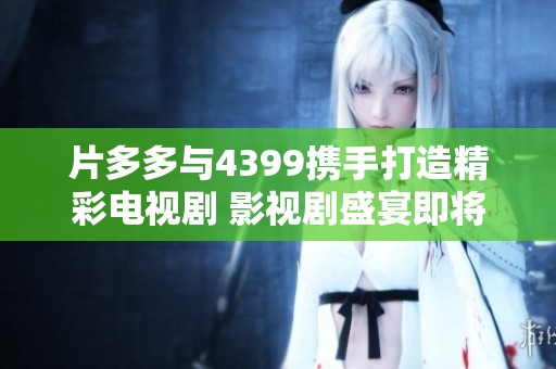 片多多与4399携手打造精彩电视剧 影视剧盛宴即将来袭