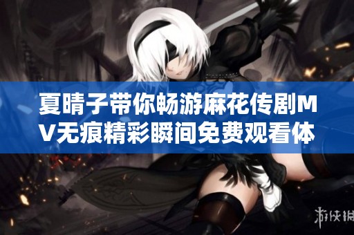夏晴子带你畅游麻花传剧MV无痕精彩瞬间免费观看体验