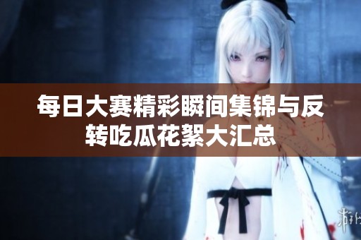 每日大赛精彩瞬间集锦与反转吃瓜花絮大汇总