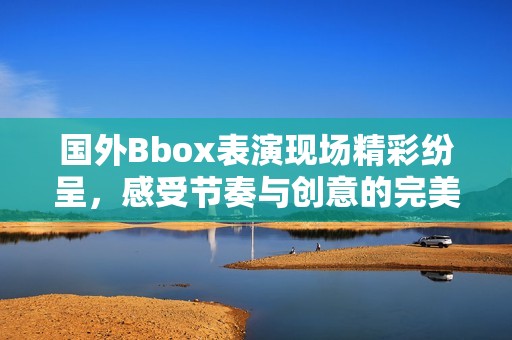 国外Bbox表演现场精彩纷呈，感受节奏与创意的完美结合